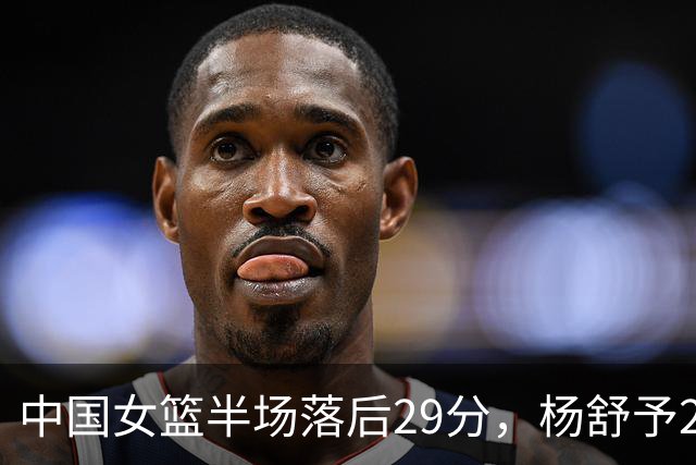 中国女篮半场落后29分，杨舒予23分爆发，2小将得分上双