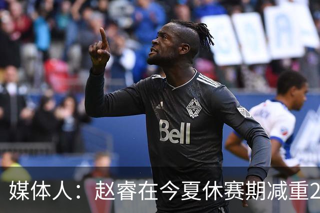 媒体人：赵睿在今夏休赛期减重20斤，速度变快而对抗并未减弱