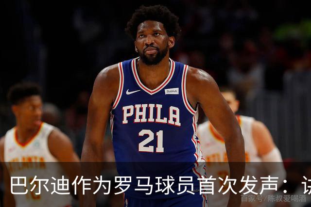 巴尔迪作为罗马球员首次发声：讲述球衣情结、语言渊源与加盟感受