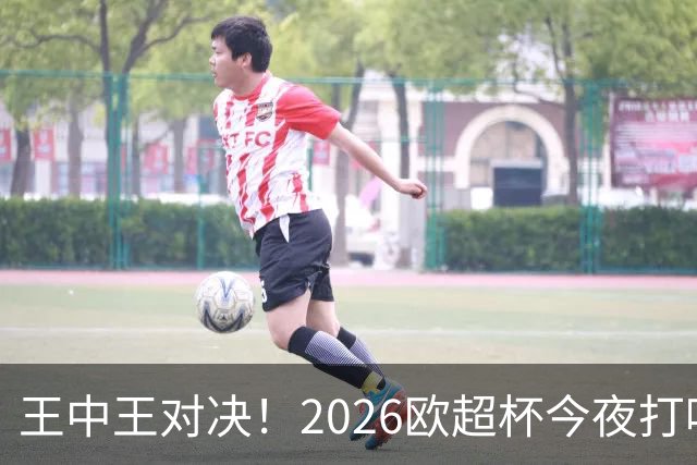 王中王对决！2026欧超杯今夜打响：巴黎战维拉 卫冕or复仇？